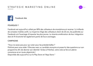 S T R A T E G I E M A R K E T I N G O N L I N E Poli Chat
Facebook Ads
POURQUOI ?
CAMPAGNE
Facebook est aujourd’hui utilisé par 80% des utilisateurs de smartphone et recense 1,6 milliards
de comptes mobiles actifs. La moyenne d’âge des utilisateurs étant de 22 ans, les publicités sur
Facebook ont l’avantage d’impacter les plus jeunes. La récente amélioration de leur intégration
dans le fil d’activité fait également partie de leurs avantages.
”Vous ne savez pas pour qui voter pour les présidentielles ?
Polichat peut vous aider ! Discutez avec un candidat anonyme et posez-lui des questions sur son
programme afin de deviner son identité ! Grâce à Polichat, votre vote se fera en pleine
conscience et en toute objectivité !
Disponible dès aujourd’hui sur le Play Store et l’App Store.”
 