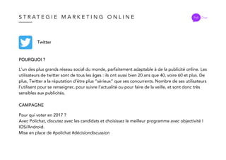 S T R A T E G I E M A R K E T I N G O N L I N E Poli Chat
Twitter
POURQUOI ?
CAMPAGNE
L’un des plus grands réseau social du monde, parfaitement adaptable à de la publicité online. Les
utilisateurs de twitter sont de tous les âges : ils ont aussi bien 20 ans que 40, voire 60 et plus. De
plus, Twitter a la réputation d’être plus “sérieux” que ses concurrents. Nombre de ses utilisateurs
l’utilisent pour se renseigner, pour suivre l’actualité ou pour faire de la veille, et sont donc très
sensibles aux publicités.
Pour qui voter en 2017 ?
Avec Polichat, discutez avec les candidats et choisissez le meilleur programme avec objectivité !
IOS/Android.
Mise en place de #polichat #décisiondiscussion
 