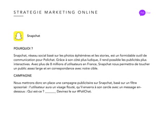S T R A T E G I E M A R K E T I N G O N L I N E Poli Chat
Snapchat
POURQUOI ?
CAMPAGNE
Snapchat, réseau social basé sur les photos éphémères et les stories, est un formidable outil de
communication pour Polichat. Grâce à son côté plus ludique, il rend possible les publicités plus
interactives. Avec plus de 8 millions d’utilisateurs en France, Snapchat nous permettra de toucher
un public assez large et en correspondance avec notre cible.
Nous mettrons donc en place une campagne publicitaire sur Snapchat, basé sur un filtre
sposorisé : l’utilisateur aura un visage flouté, qu’il enverra à son cercle avec un message en-
dessous : Qui est-ce ? _______ Devinez le sur #PoliChat.
 