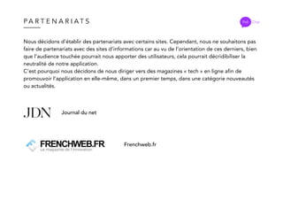 P A R T E N A R I A T S Poli Chat
Nous décidons d’établir des partenariats avec certains sites. Cependant, nous ne souhaitons pas
faire de partenariats avec des sites d’informations car au vu de l’orientation de ces derniers, bien
que l’audience touchée pourrait nous apporter des utilisateurs, cela pourrait décridibiliser la
neutralité de notre application.
C’est pourquoi nous décidons de nous diriger vers des magazines « tech » en ligne afin de
promouvoir l’application en elle-même, dans un premier temps, dans une catégorie nouveautés
ou actualités.
Journal du net
Frenchweb.fr
 