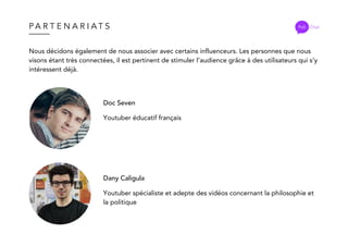 P A R T E N A R I A T S Poli Chat
Nous décidons également de nous associer avec certains influenceurs. Les personnes que nous
visons étant très connectées, il est pertinent de stimuler l’audience grâce à des utilisateurs qui s’y
intéressent déjà.
Doc Seven
Youtuber éducatif français
Dany Caligula
Youtuber spécialiste et adepte des vidéos concernant la philosophie et
la politique
 