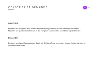 O B J E C T I F S E T D E M A N D E
OBJECTIFS
Permettre aux Français d’avoir accès aux éléments programmatiques, sans passer par les médias.
Répondre aux questions des Français et des Françaises concernant les candidats à la présidentielle.
DEMANDE
Concevoir un dispositif pédagogique d’aide à la décision afin de permettre à chaque électeur de voter en
connaissance de cause.
Poli Chat
 