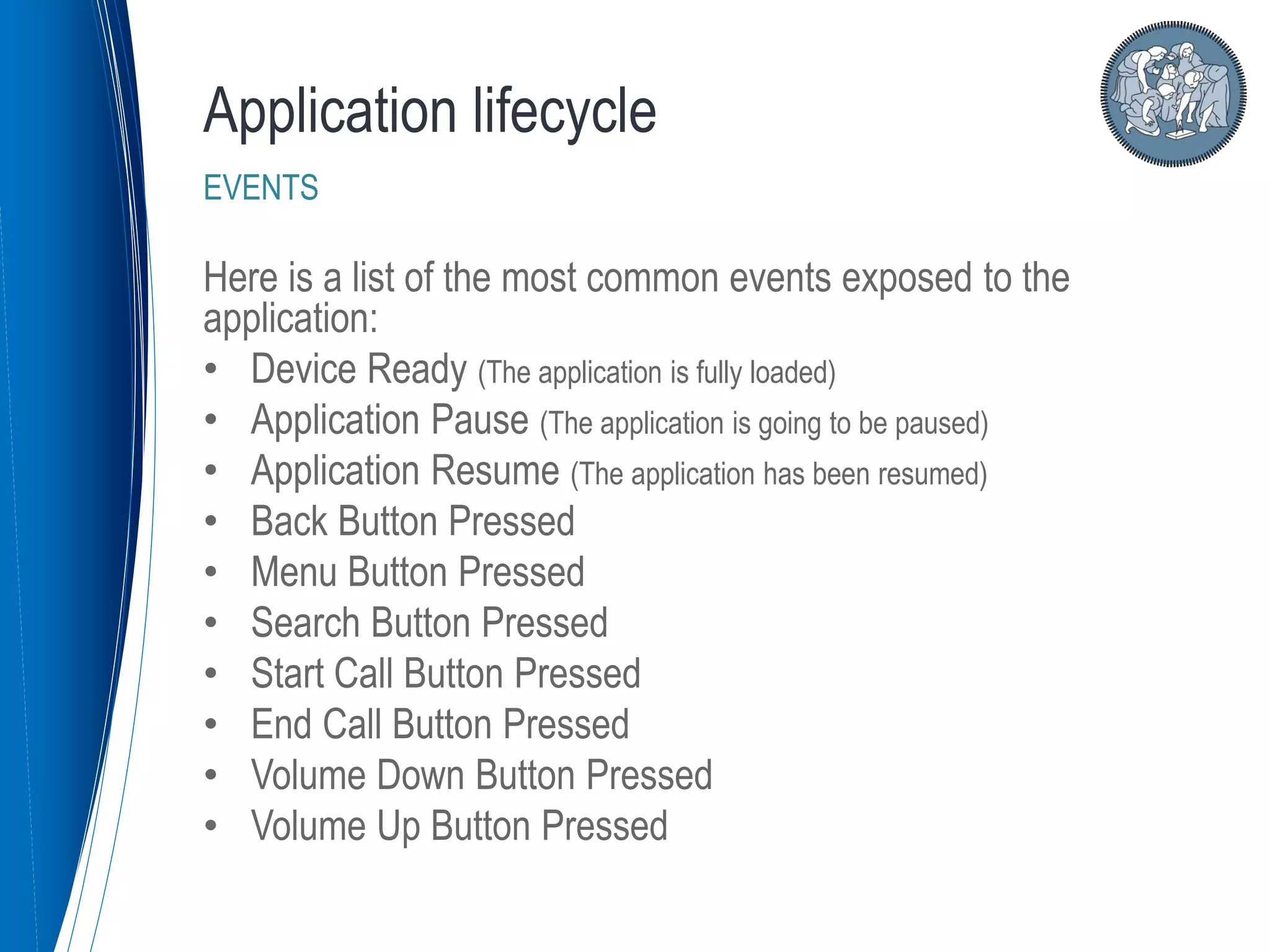 Here is a list of the most common events exposed to the
application:
• Device Ready (The application is fully loaded)
• Application Pause (The application is going to be paused)
• Application Resume (The application has been resumed)
• Back Button Pressed
• Menu Button Pressed
• Search Button Pressed
• Start Call Button Pressed
• End Call Button Pressed
• Volume Down Button Pressed
• Volume Up Button Pressed
Application lifecycle
EVENTS
 