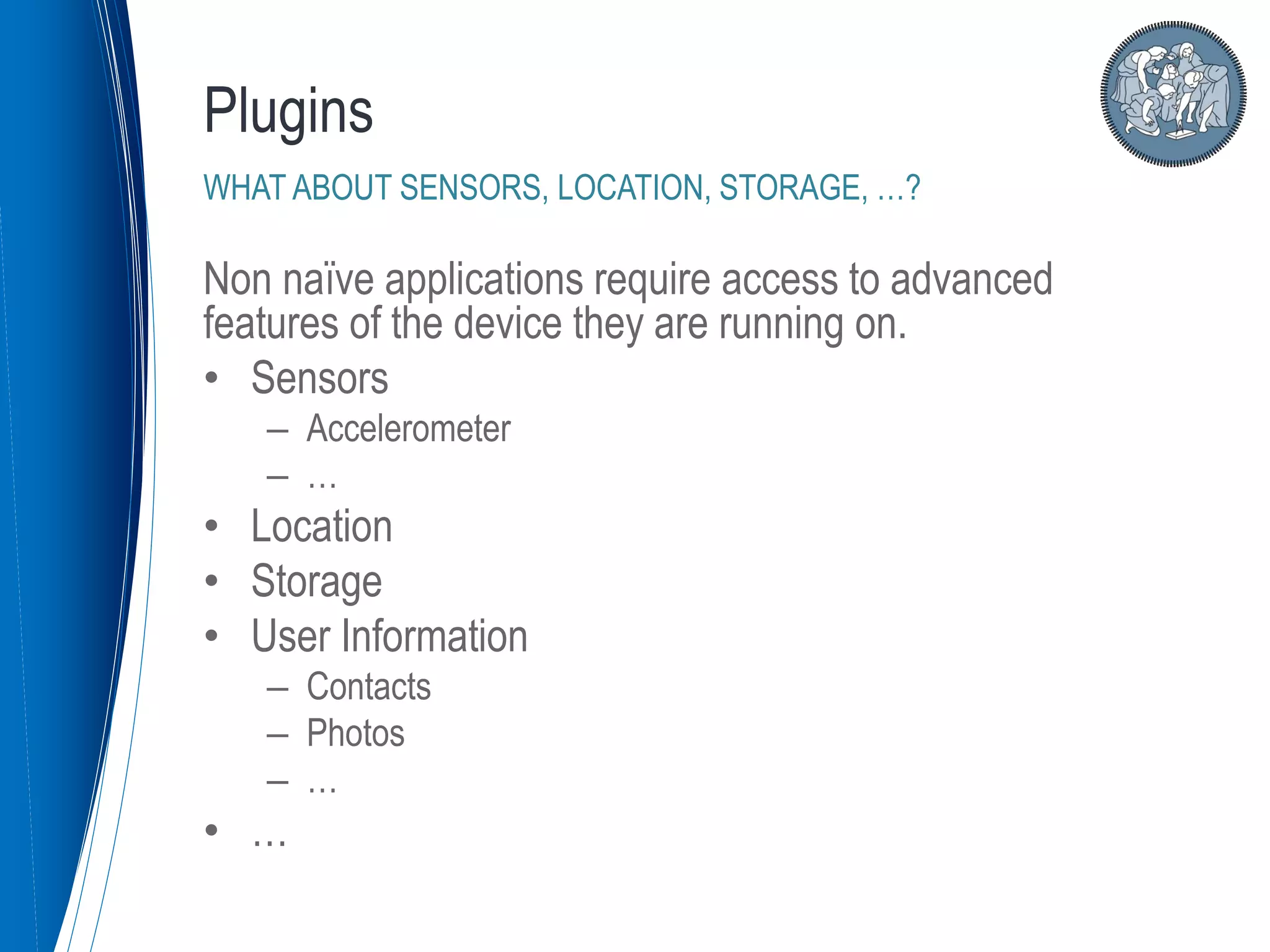 Non naïve applications require access to advanced
features of the device they are running on.
• Sensors
– Accelerometer
– …
• Location
• Storage
• User Information
– Contacts
– Photos
– …
• …
Plugins
WHAT ABOUT SENSORS, LOCATION, STORAGE, …?
 