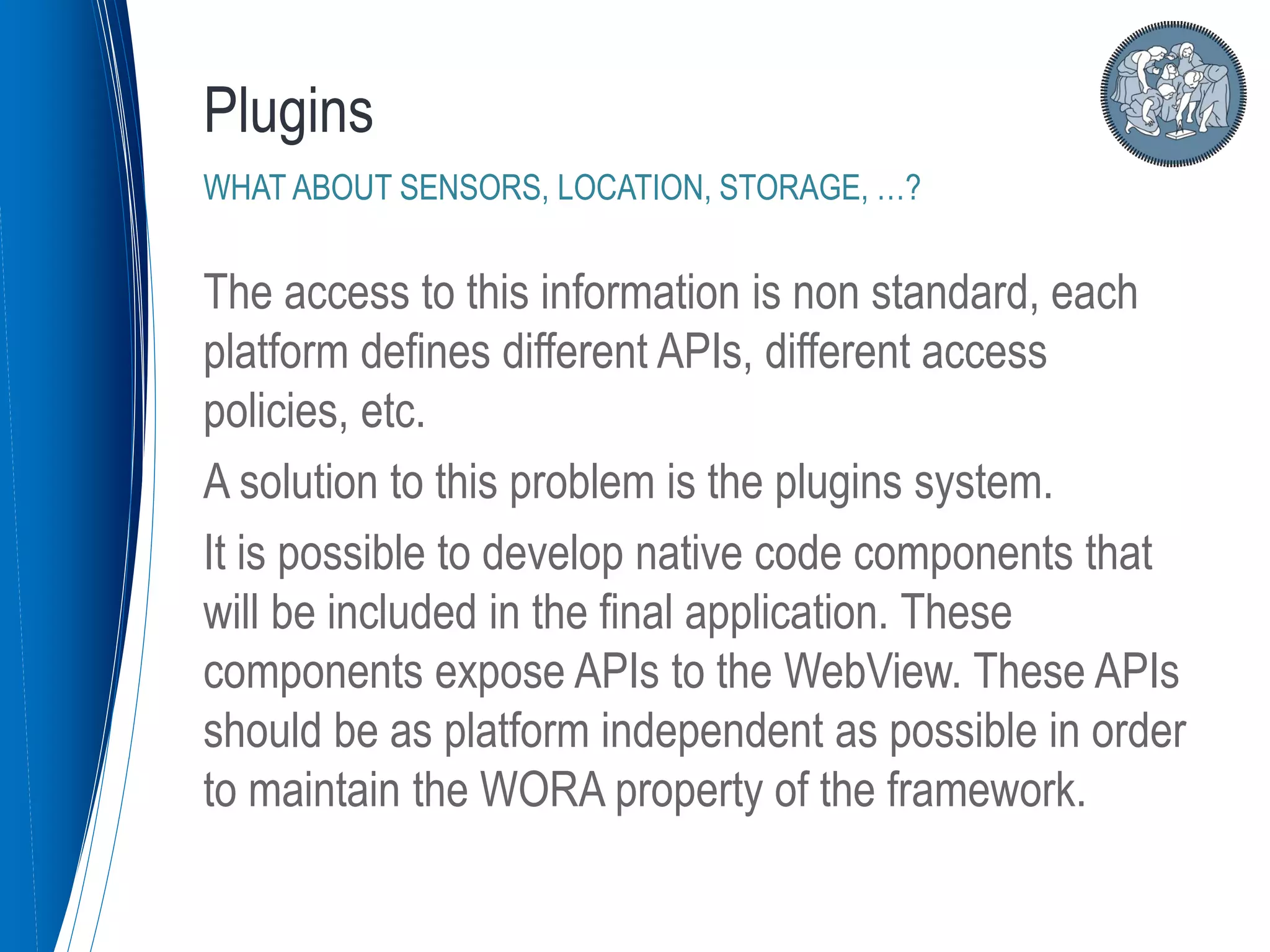 The access to this information is non standard, each
platform defines different APIs, different access
policies, etc.
A solution to this problem is the plugins system.
It is possible to develop native code components that
will be included in the final application. These
components expose APIs to the WebView. These APIs
should be as platform independent as possible in order
to maintain the WORA property of the framework.
Plugins
WHAT ABOUT SENSORS, LOCATION, STORAGE, …?
 