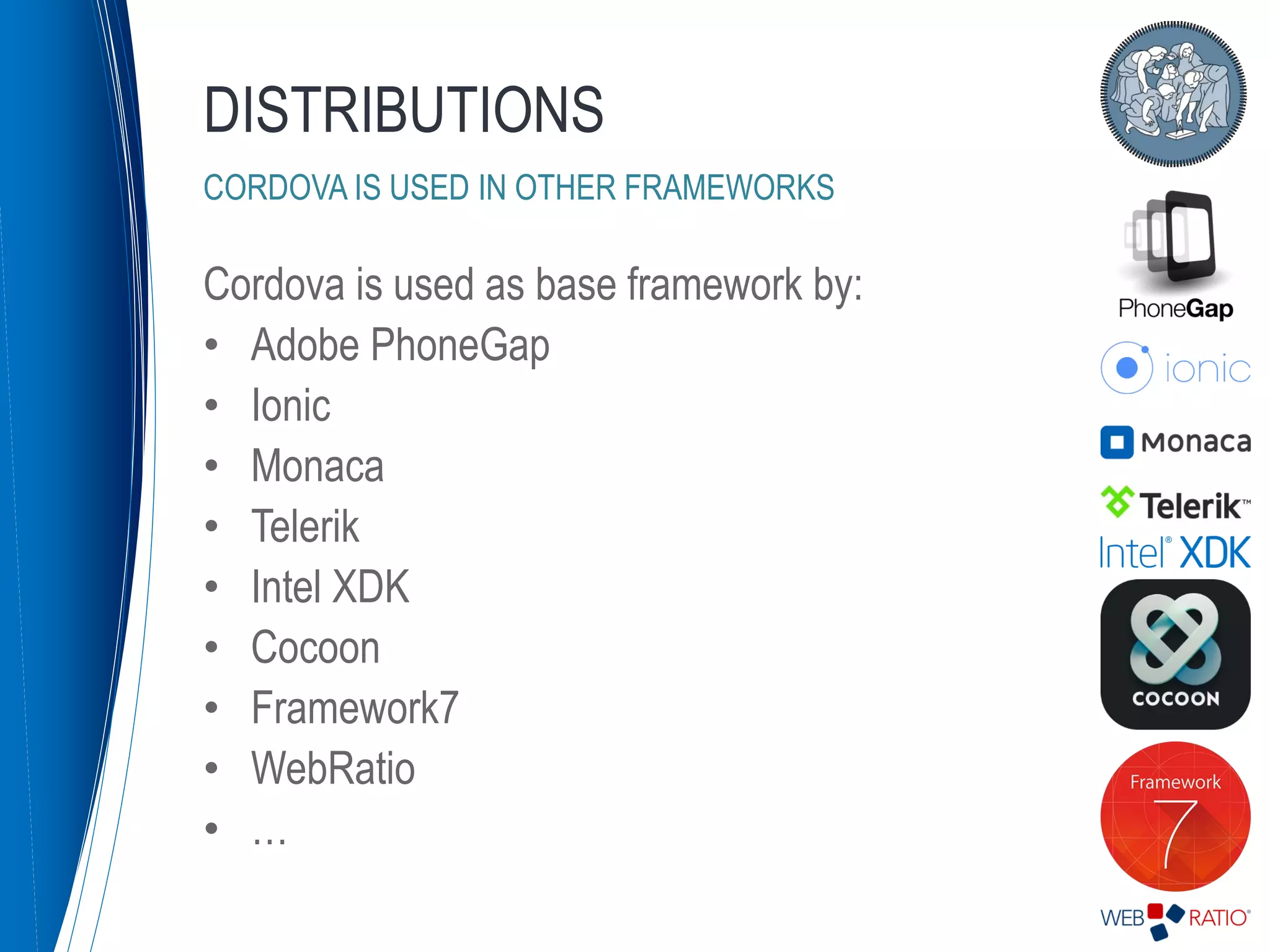 Cordova is used as base framework by:
• Adobe PhoneGap
• Ionic
• Monaca
• Telerik
• Intel XDK
• Cocoon
• Framework7
• WebRatio
• …
DISTRIBUTIONS
CORDOVA IS USED IN OTHER FRAMEWORKS
 