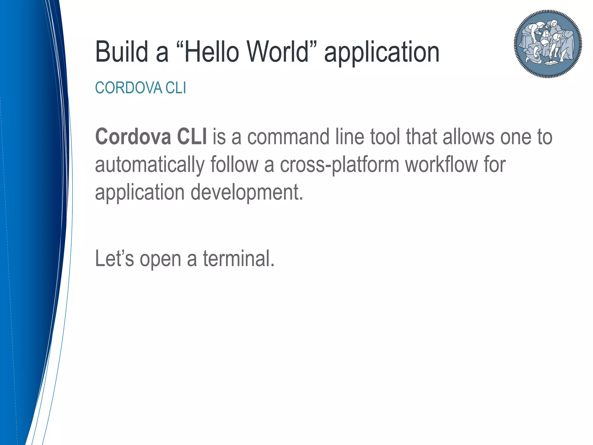 Cordova CLI is a command line tool that allows one to
automatically follow a cross-platform workflow for
application development.
Let’s open a terminal.
Build a “Hello World” application
CORDOVA CLI
 
