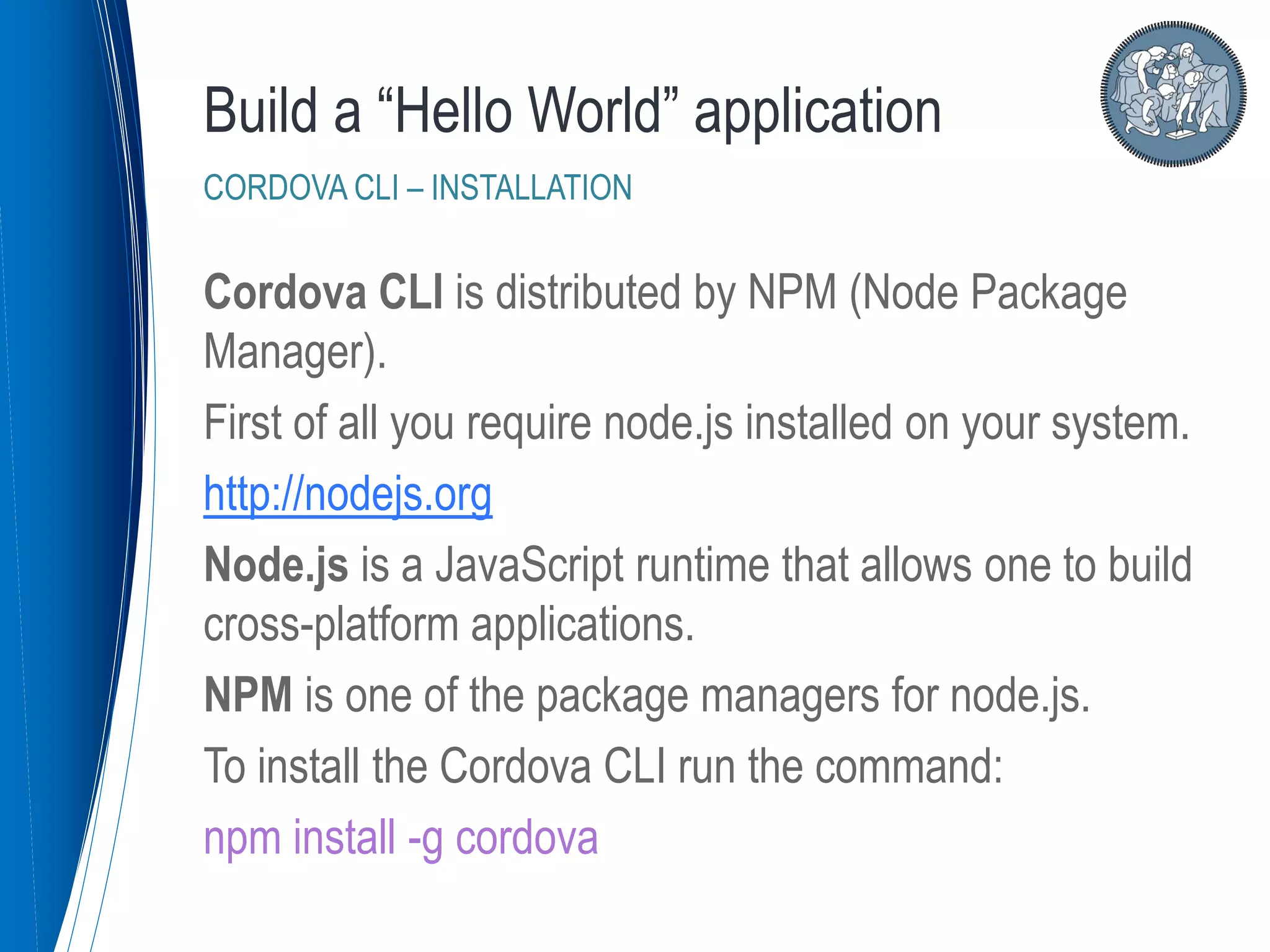 Cordova CLI is distributed by NPM (Node Package
Manager).
First of all you require node.js installed on your system.
http://nodejs.org
Node.js is a JavaScript runtime that allows one to build
cross-platform applications.
NPM is one of the package managers for node.js.
To install the Cordova CLI run the command:
npm install -g cordova
Build a “Hello World” application
CORDOVA CLI – INSTALLATION
 
