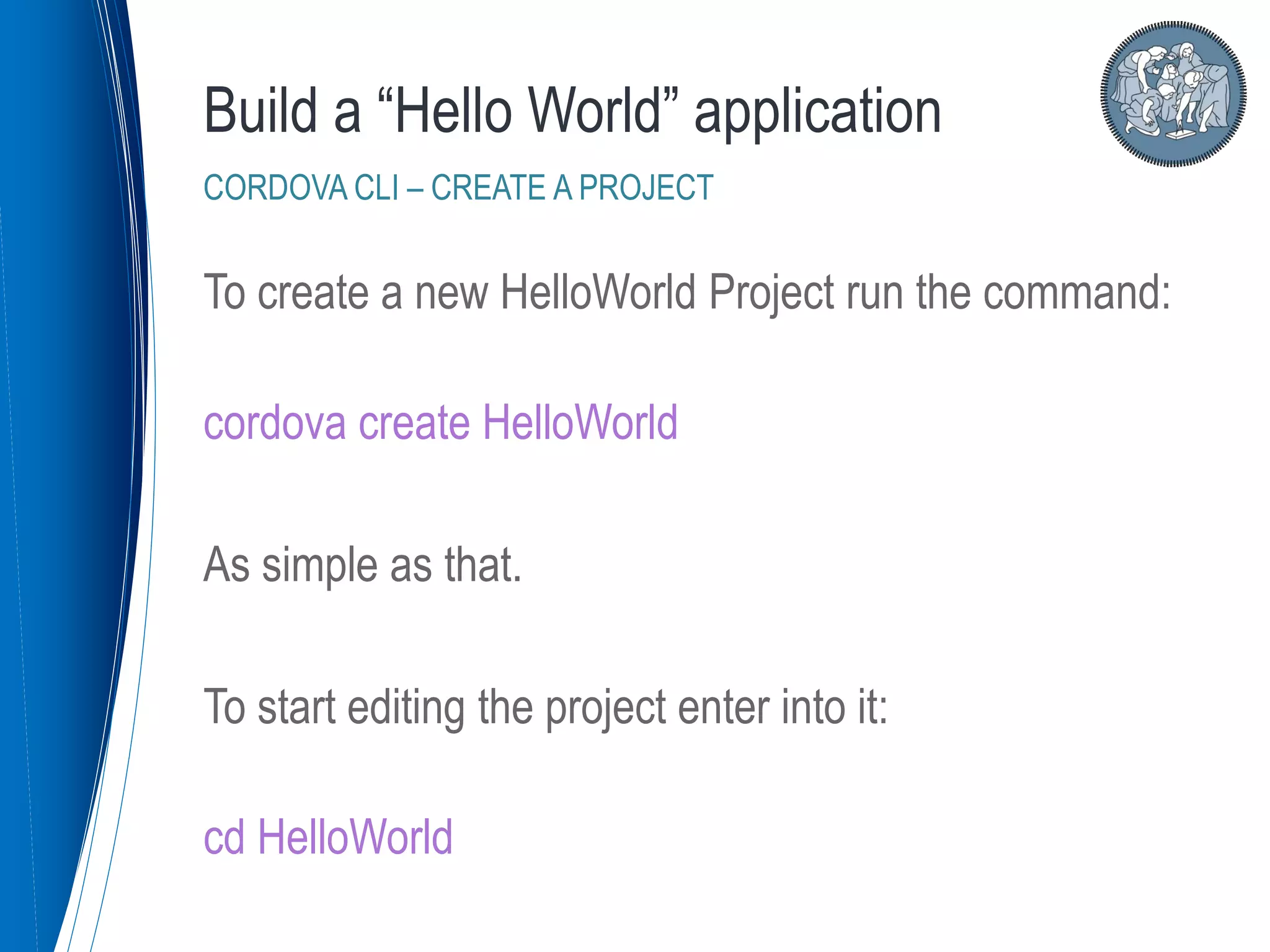 To create a new HelloWorld Project run the command:
cordova create HelloWorld
As simple as that.
To start editing the project enter into it:
cd HelloWorld
Build a “Hello World” application
CORDOVA CLI – CREATE A PROJECT
 
