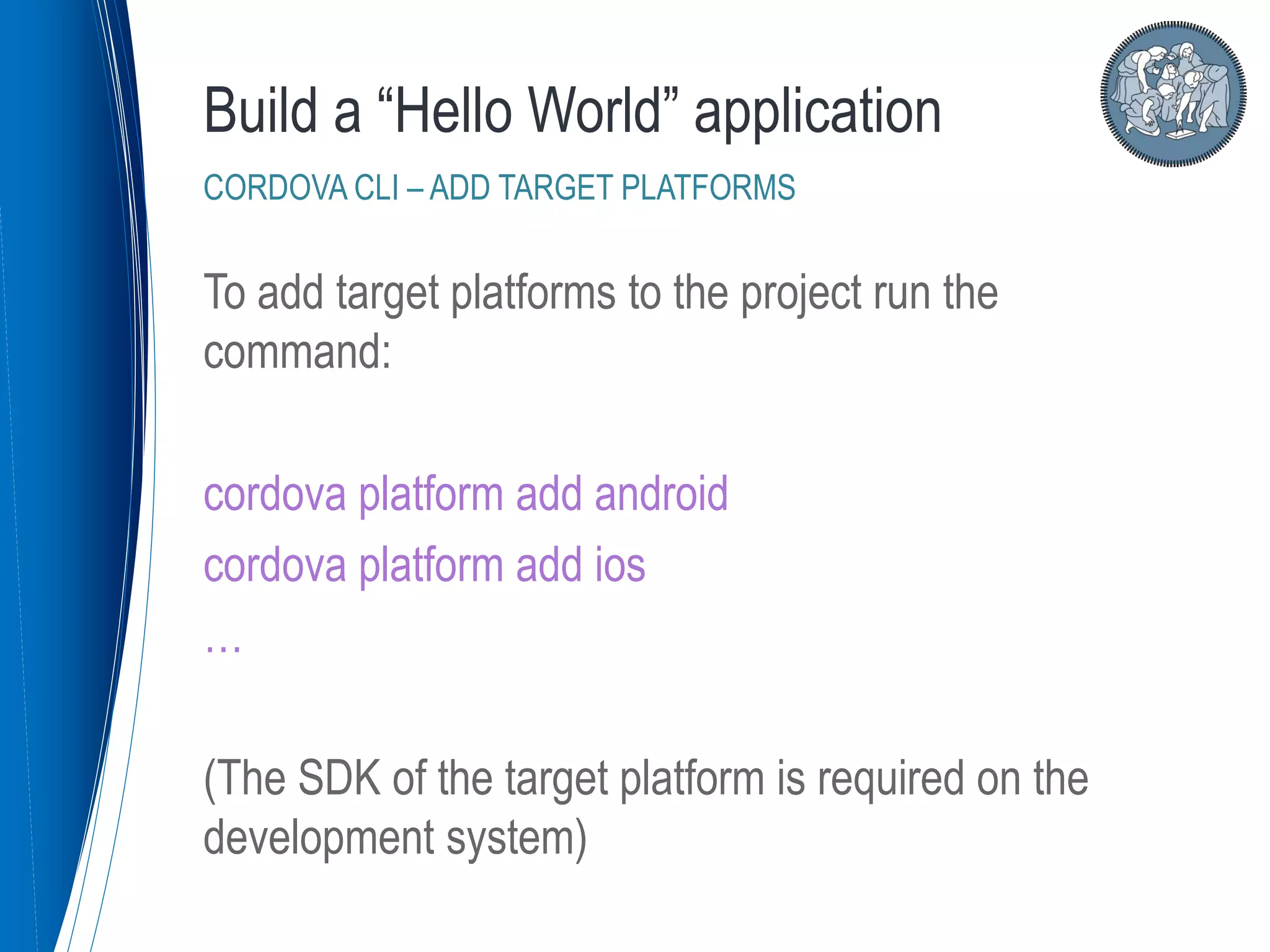 To add target platforms to the project run the
command:
cordova platform add android
cordova platform add ios
…
(The SDK of the target platform is required on the
development system)
Build a “Hello World” application
CORDOVA CLI – ADD TARGET PLATFORMS
 