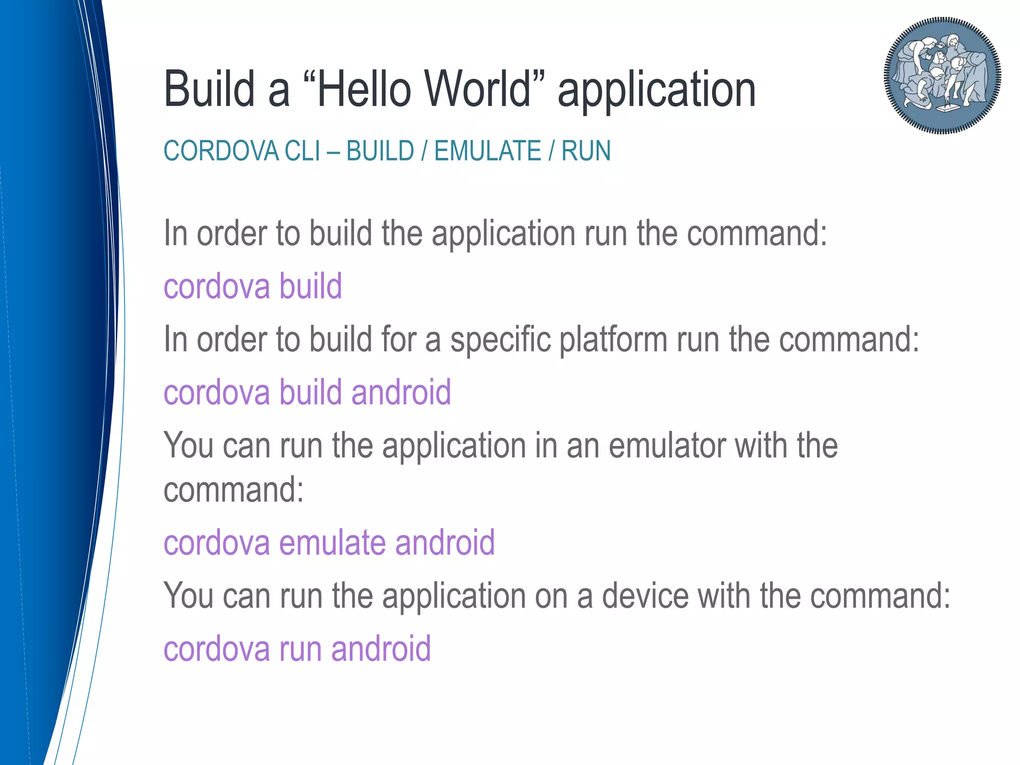 In order to build the application run the command:
cordova build
In order to build for a specific platform run the command:
cordova build android
You can run the application in an emulator with the
command:
cordova emulate android
You can run the application on a device with the command:
cordova run android
Build a “Hello World” application
CORDOVA CLI – BUILD / EMULATE / RUN
 
