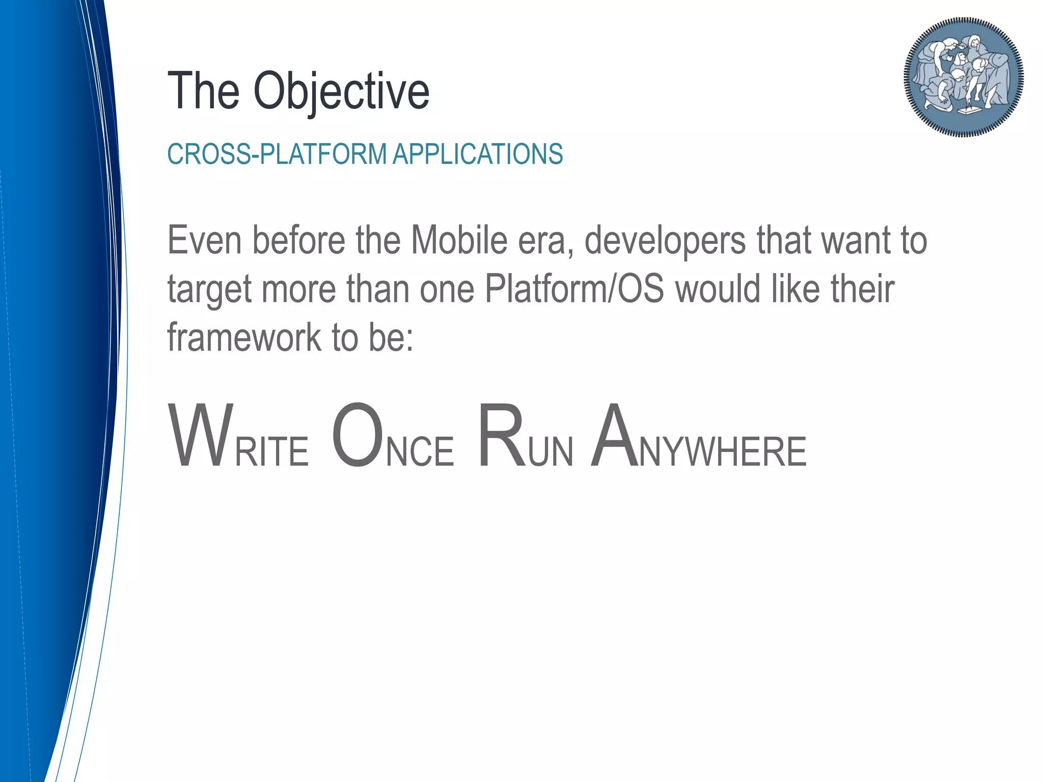 Even before the Mobile era, developers that want to
target more than one Platform/OS would like their
framework to be:
WRITE ONCE RUN ANYWHERE
The Objective
CROSS-PLATFORM APPLICATIONS
 