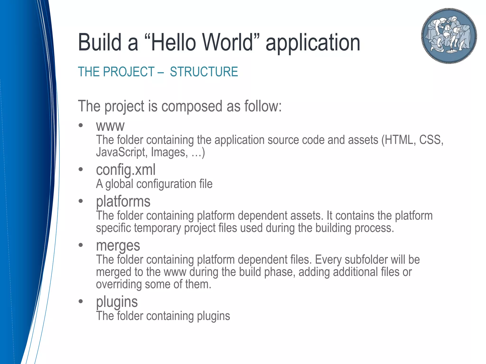 The project is composed as follow:
• www
The folder containing the application source code and assets (HTML, CSS,
JavaScript, Images, …)
• config.xml
A global configuration file
• platforms
The folder containing platform dependent assets. It contains the platform
specific temporary project files used during the building process.
• merges
The folder containing platform dependent files. Every subfolder will be
merged to the www during the build phase, adding additional files or
overriding some of them.
• plugins
The folder containing plugins
Build a “Hello World” application
THE PROJECT – STRUCTURE
 