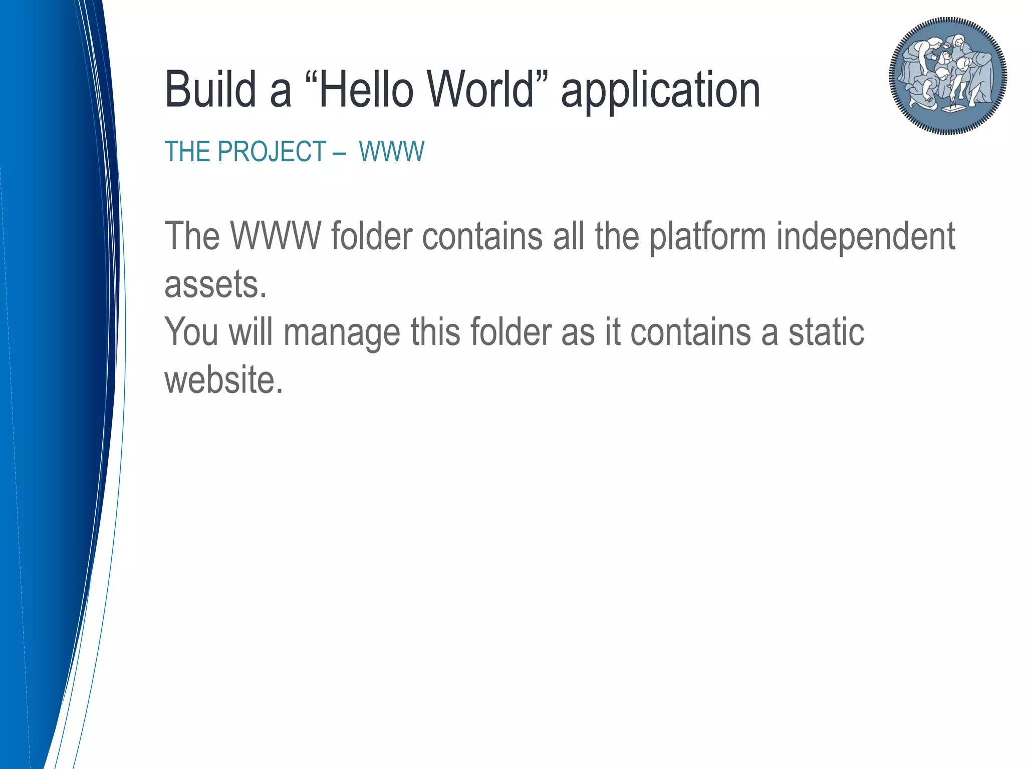 The WWW folder contains all the platform independent
assets.
You will manage this folder as it contains a static
website.
Build a “Hello World” application
THE PROJECT – WWW
 