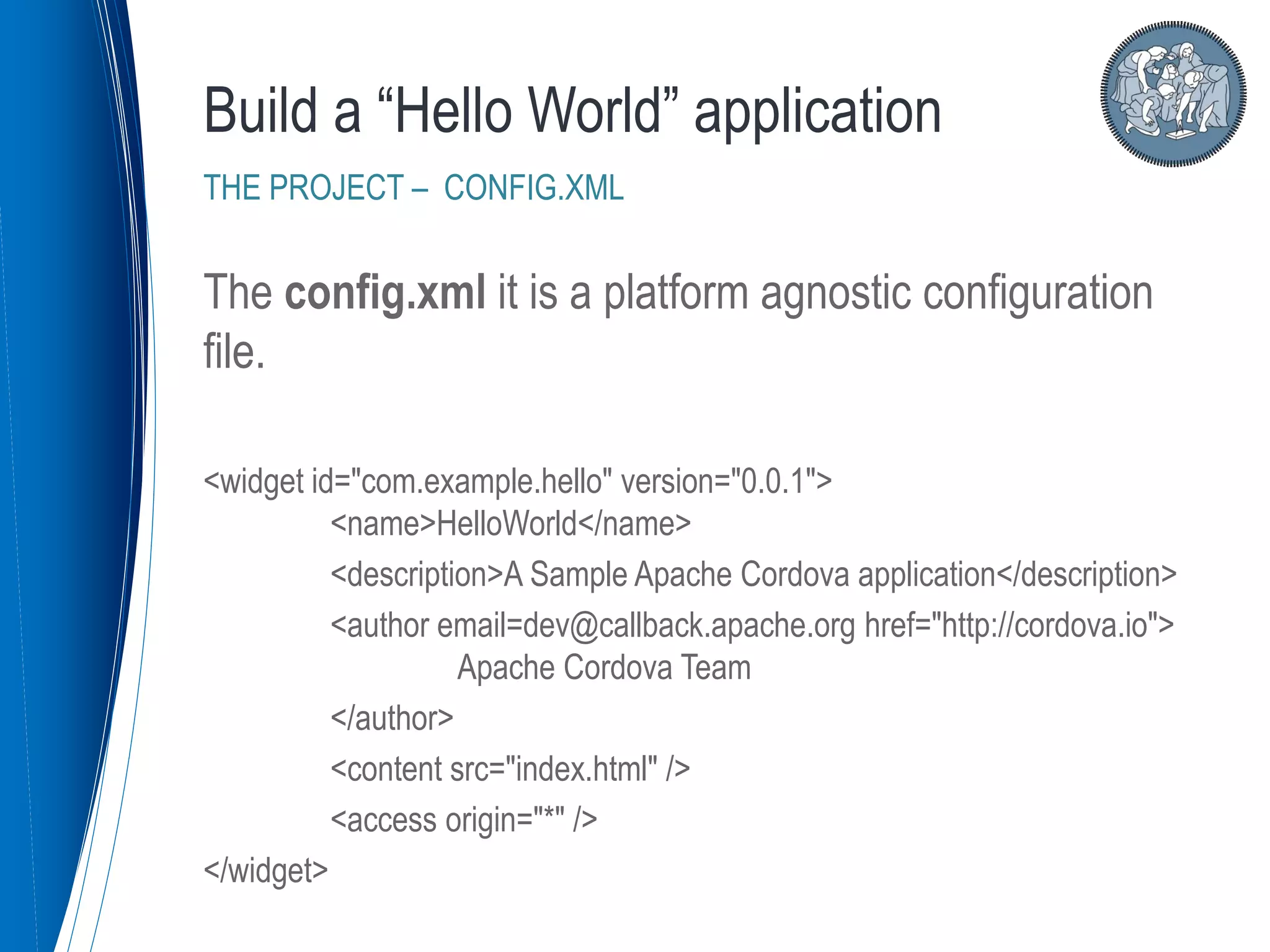 The config.xml it is a platform agnostic configuration
file.
<widget id="com.example.hello" version="0.0.1">
<name>HelloWorld</name>
<description>A Sample Apache Cordova application</description>
<author email=dev@callback.apache.org href="http://cordova.io">
Apache Cordova Team
</author>
<content src="index.html" />
<access origin="*" />
</widget>
Build a “Hello World” application
THE PROJECT – CONFIG.XML
 
