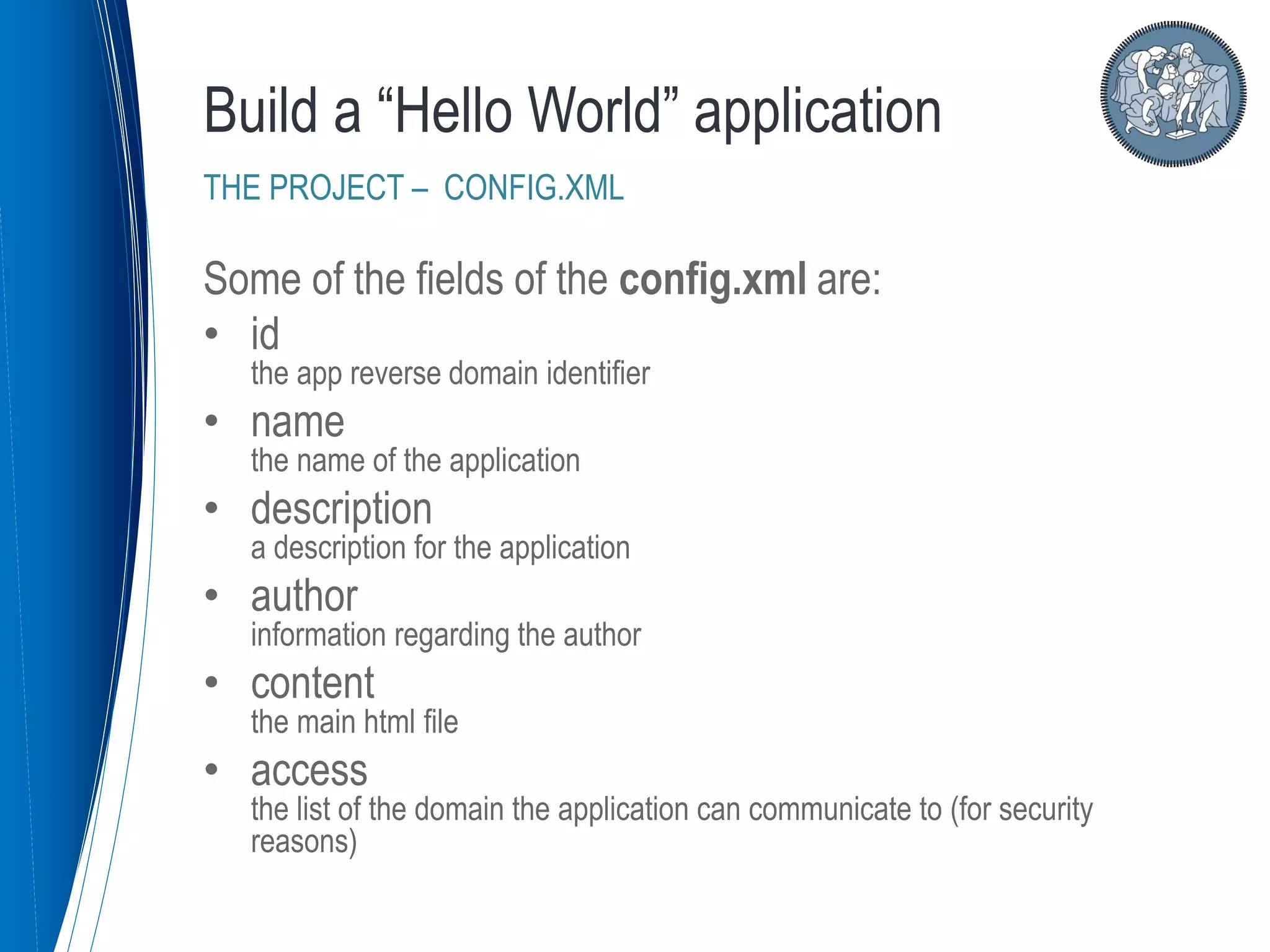 Some of the fields of the config.xml are:
• id
the app reverse domain identifier
• name
the name of the application
• description
a description for the application
• author
information regarding the author
• content
the main html file
• access
the list of the domain the application can communicate to (for security
reasons)
Build a “Hello World” application
THE PROJECT – CONFIG.XML
 