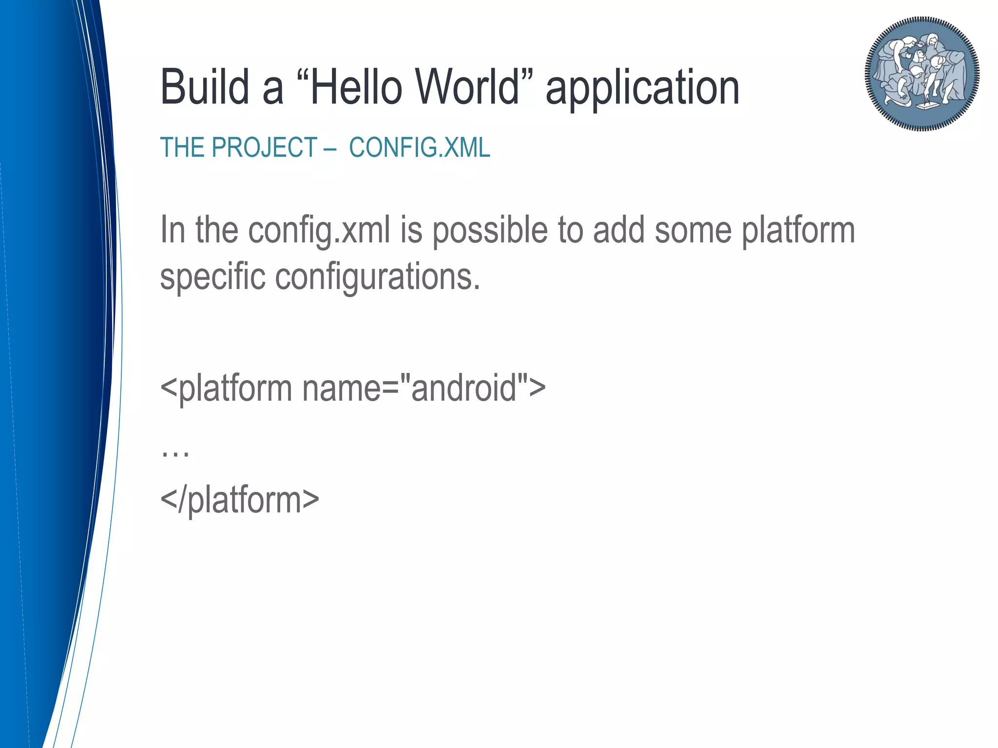 In the config.xml is possible to add some platform
specific configurations.
<platform name="android">
…
</platform>
Build a “Hello World” application
THE PROJECT – CONFIG.XML
 