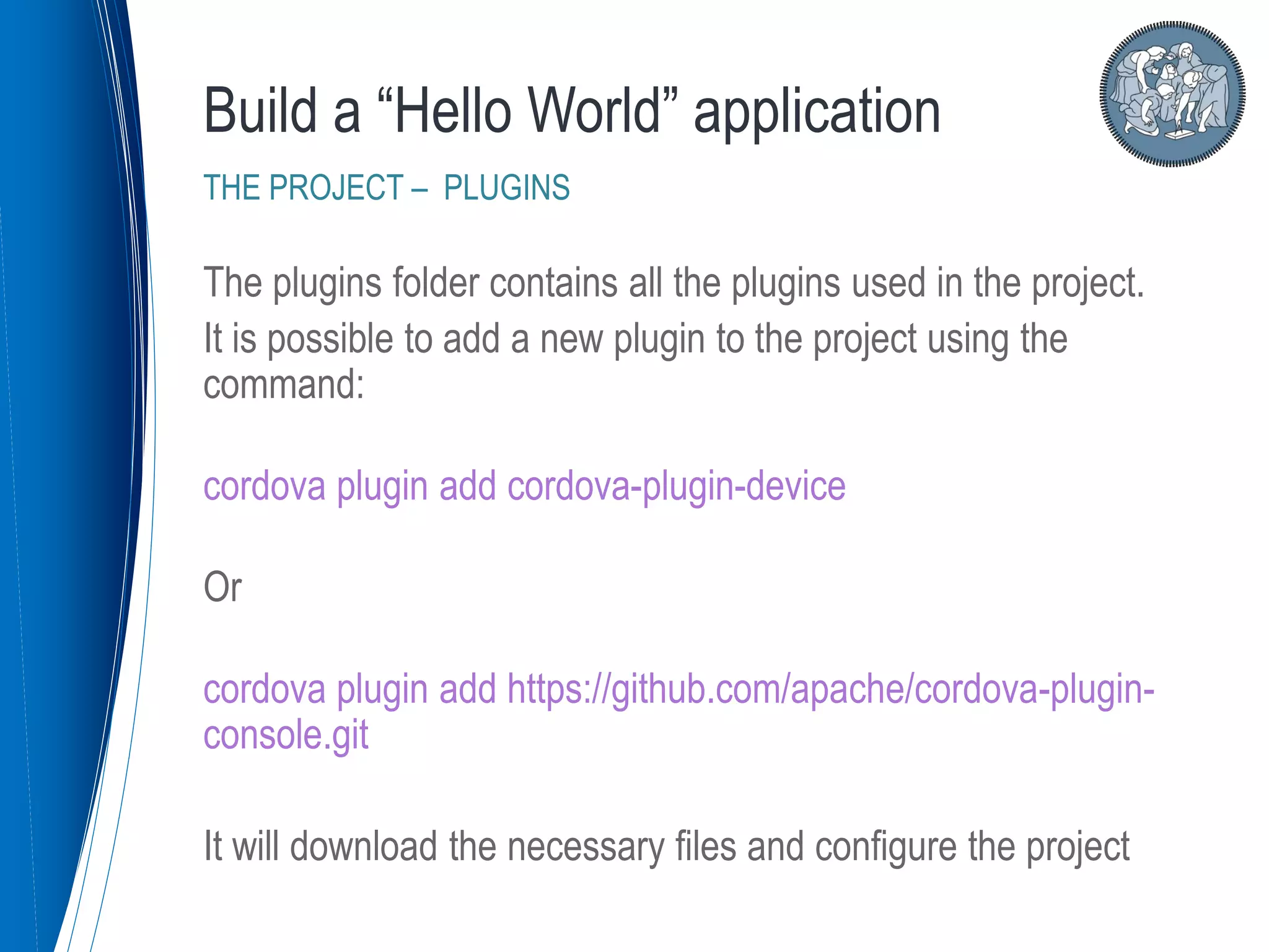 The plugins folder contains all the plugins used in the project.
It is possible to add a new plugin to the project using the
command:
cordova plugin add cordova-plugin-device
Or
cordova plugin add https://github.com/apache/cordova-plugin-
console.git
It will download the necessary files and configure the project
Build a “Hello World” application
THE PROJECT – PLUGINS
 
