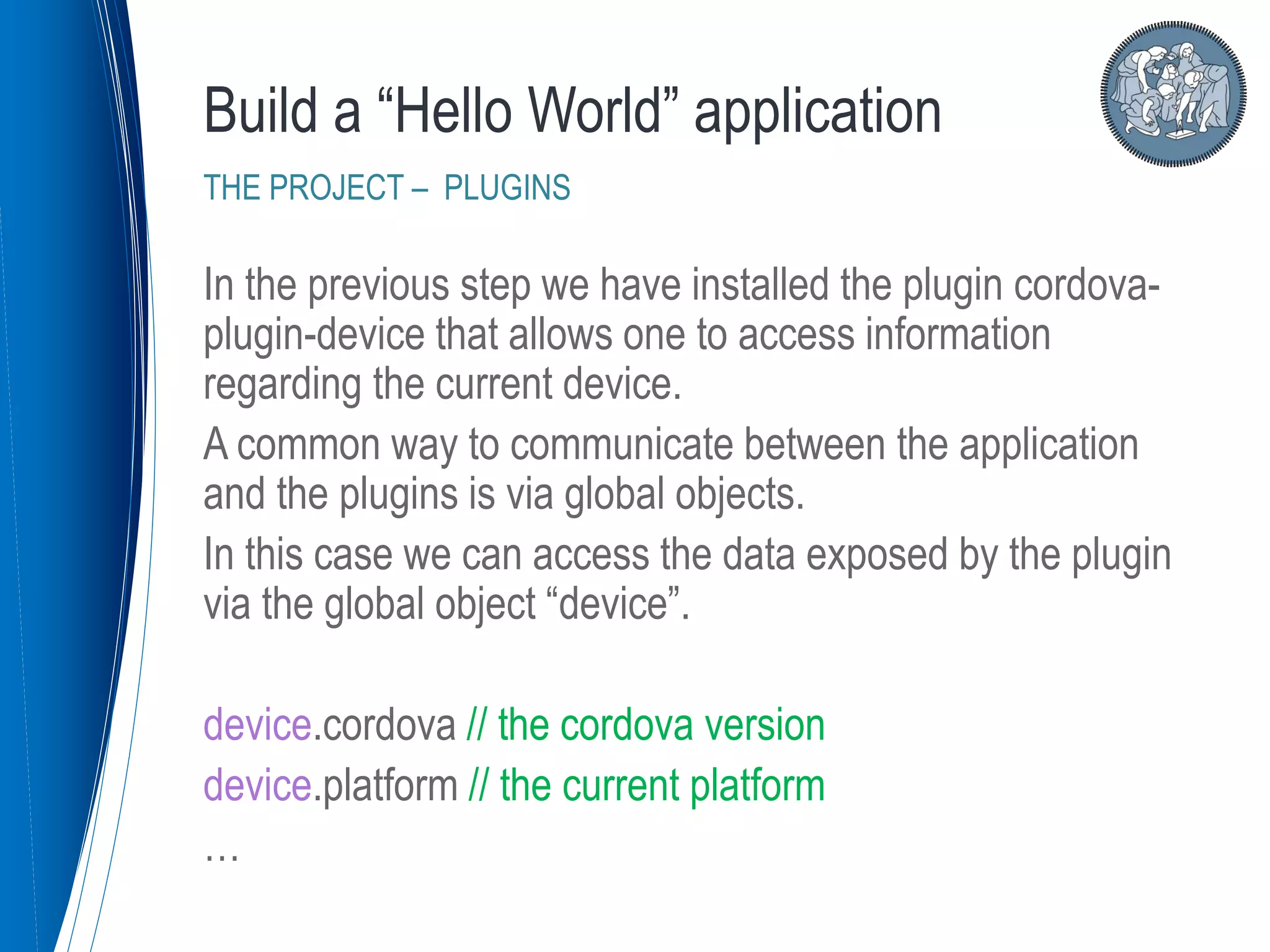 In the previous step we have installed the plugin cordova-
plugin-device that allows one to access information
regarding the current device.
A common way to communicate between the application
and the plugins is via global objects.
In this case we can access the data exposed by the plugin
via the global object “device”.
device.cordova // the cordova version
device.platform // the current platform
…
Build a “Hello World” application
THE PROJECT – PLUGINS
 