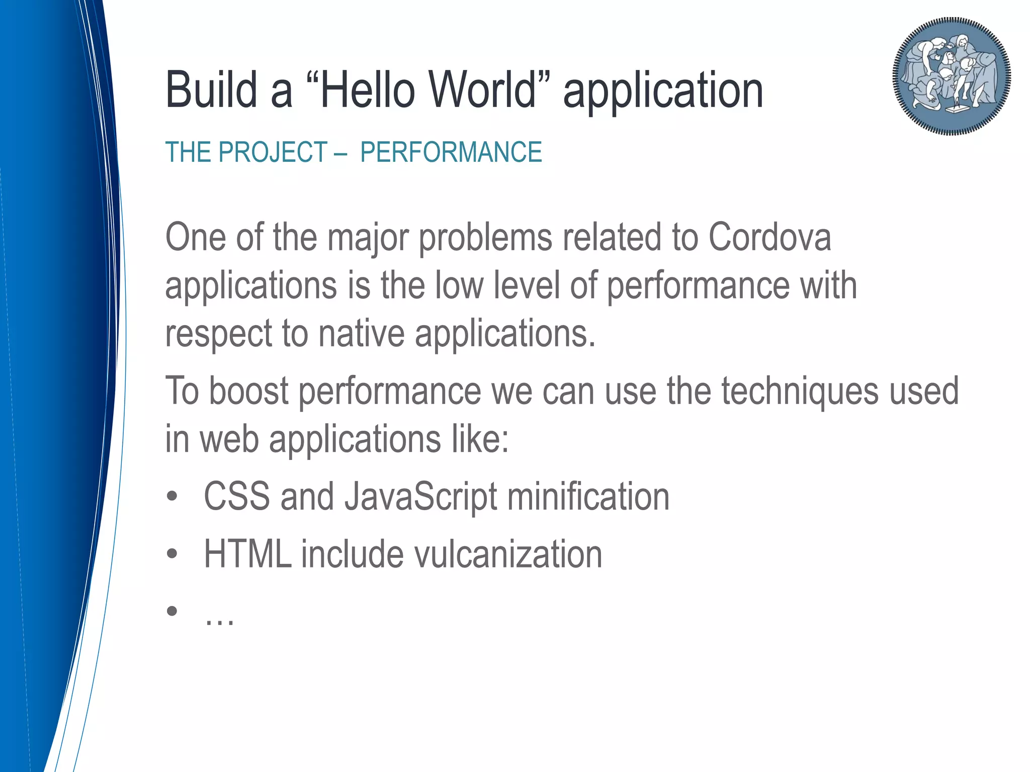 One of the major problems related to Cordova
applications is the low level of performance with
respect to native applications.
To boost performance we can use the techniques used
in web applications like:
• CSS and JavaScript minification
• HTML include vulcanization
• …
Build a “Hello World” application
THE PROJECT – PERFORMANCE
 
