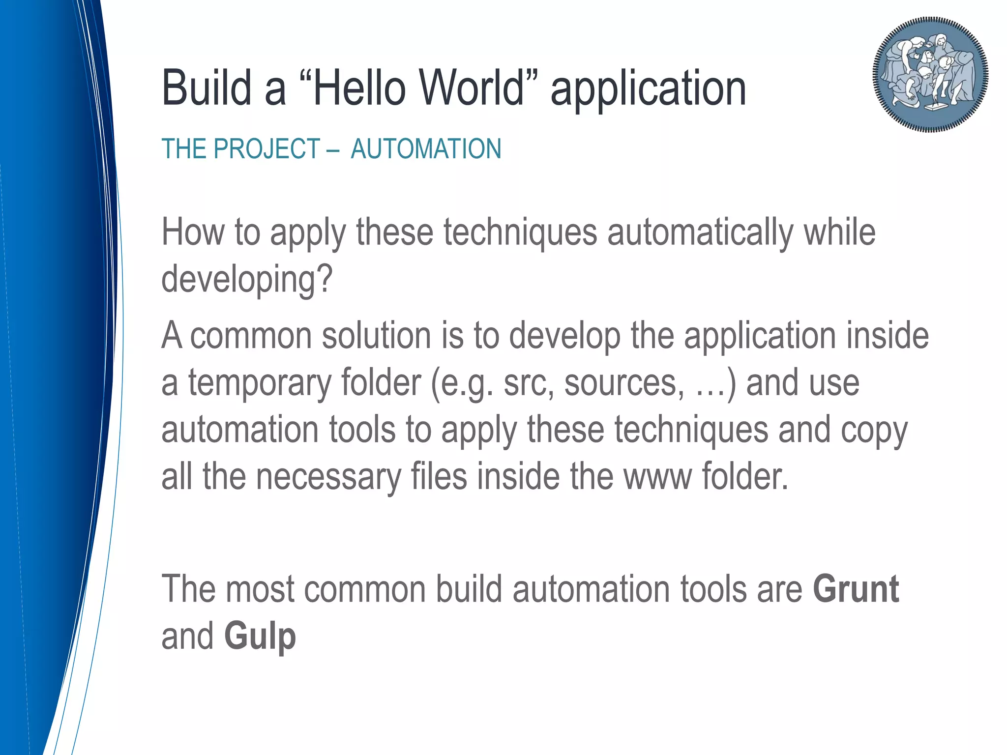 How to apply these techniques automatically while
developing?
A common solution is to develop the application inside
a temporary folder (e.g. src, sources, …) and use
automation tools to apply these techniques and copy
all the necessary files inside the www folder.
The most common build automation tools are Grunt
and Gulp
Build a “Hello World” application
THE PROJECT – AUTOMATION
 