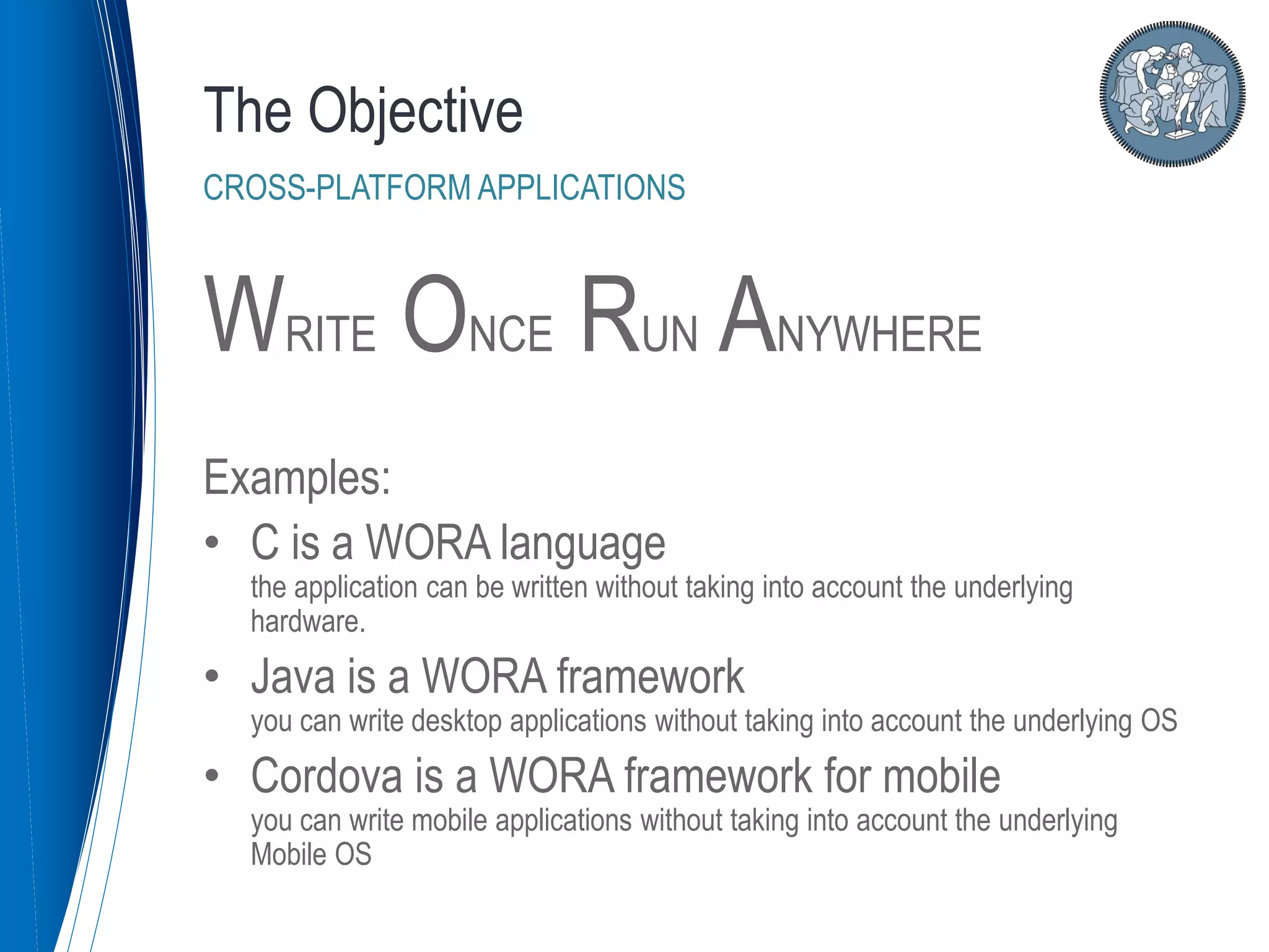WRITE ONCE RUN ANYWHERE
Examples:
• C is a WORA language
the application can be written without taking into account the underlying
hardware.
• Java is a WORA framework
you can write desktop applications without taking into account the underlying OS
• Cordova is a WORA framework for mobile
you can write mobile applications without taking into account the underlying
Mobile OS
The Objective
CROSS-PLATFORM APPLICATIONS
 