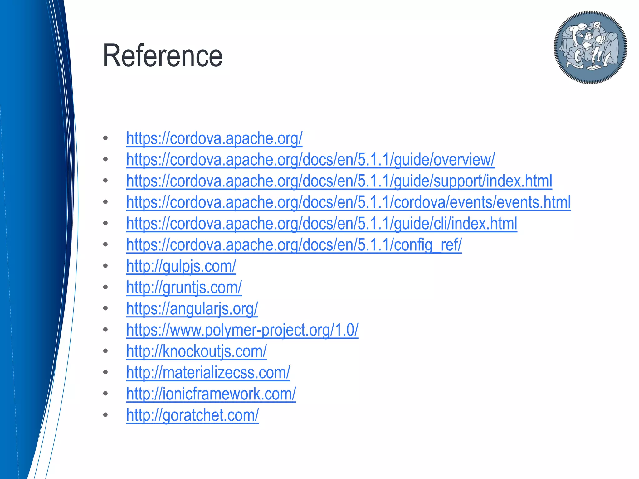 • https://cordova.apache.org/
• https://cordova.apache.org/docs/en/5.1.1/guide/overview/
• https://cordova.apache.org/docs/en/5.1.1/guide/support/index.html
• https://cordova.apache.org/docs/en/5.1.1/cordova/events/events.html
• https://cordova.apache.org/docs/en/5.1.1/guide/cli/index.html
• https://cordova.apache.org/docs/en/5.1.1/config_ref/
• http://gulpjs.com/
• http://gruntjs.com/
• https://angularjs.org/
• https://www.polymer-project.org/1.0/
• http://knockoutjs.com/
• http://materializecss.com/
• http://ionicframework.com/
• http://goratchet.com/
Reference
 