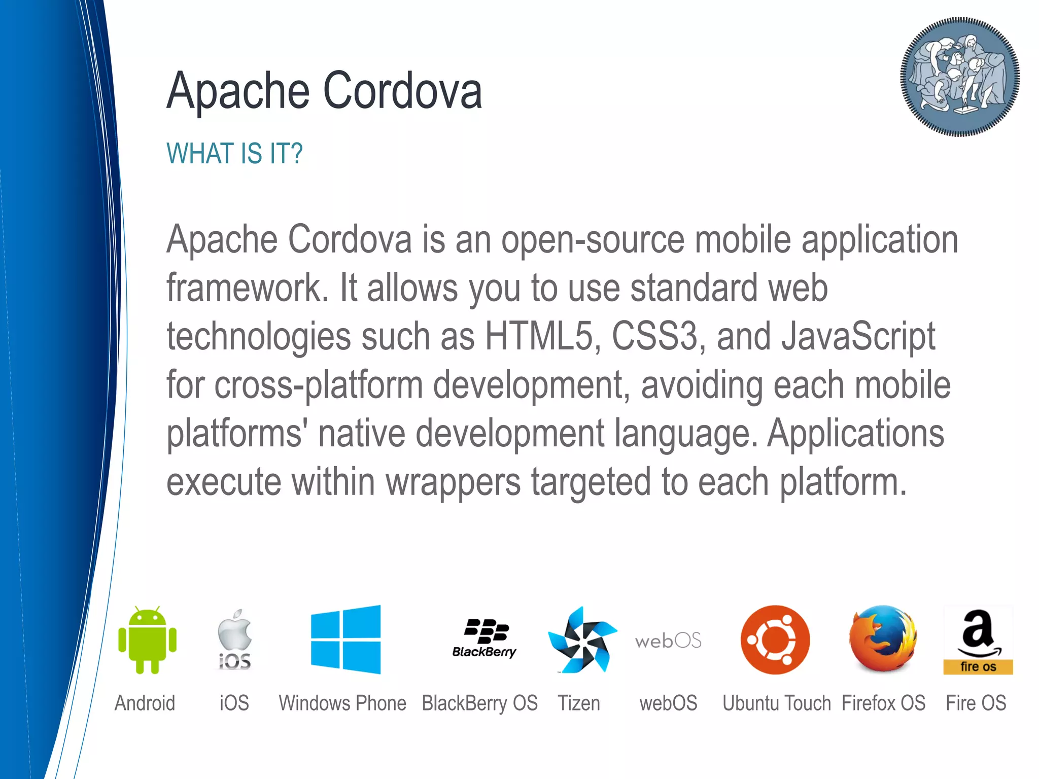 Apache Cordova is an open-source mobile application
framework. It allows you to use standard web
technologies such as HTML5, CSS3, and JavaScript
for cross-platform development, avoiding each mobile
platforms' native development language. Applications
execute within wrappers targeted to each platform.
Apache Cordova
WHAT IS IT?
Android iOS Windows Phone BlackBerry OS Tizen webOS Ubuntu Touch Firefox OS Fire OS
 