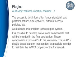 The access to this information is non standard, each
platform defines different APIs, different access
policies, etc.
A solution to this problem is the plugins system.
It is possible to develop native code components that
will be included in the final application. These
components expose APIs to the WebView. These APIs
should be as platform independent as possible in order
to maintain the WORA property of the framework.
Plugins
WHAT ABOUT SENSORS, LOCATION, STORAGE, …?
 