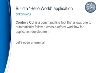 Cordova CLI is a command line tool that allows one to
automatically follow a cross-platform workflow for
application development.
Let’s open a terminal.
Build a “Hello World” application
CORDOVA CLI
 