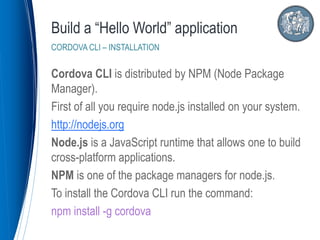 Cordova CLI is distributed by NPM (Node Package
Manager).
First of all you require node.js installed on your system.
http://nodejs.org
Node.js is a JavaScript runtime that allows one to build
cross-platform applications.
NPM is one of the package managers for node.js.
To install the Cordova CLI run the command:
npm install -g cordova
Build a “Hello World” application
CORDOVA CLI – INSTALLATION
 