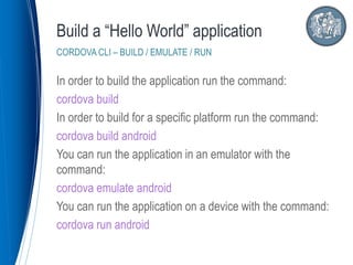 In order to build the application run the command:
cordova build
In order to build for a specific platform run the command:
cordova build android
You can run the application in an emulator with the
command:
cordova emulate android
You can run the application on a device with the command:
cordova run android
Build a “Hello World” application
CORDOVA CLI – BUILD / EMULATE / RUN
 
