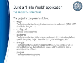 The project is composed as follow:
• www
The folder containing the application source code and assets (HTML, CSS,
JavaScript, Images, …)
• config.xml
A global configuration file
• platforms
The folder containing platform dependent assets. It contains the platform
specific temporary project files used during the building process.
• merges
The folder containing platform dependent files. Every subfolder will be
merged to the www during the build phase, adding additional files or
overriding some of them.
• plugins
The folder containing plugins
Build a “Hello World” application
THE PROJECT – STRUCTURE
 