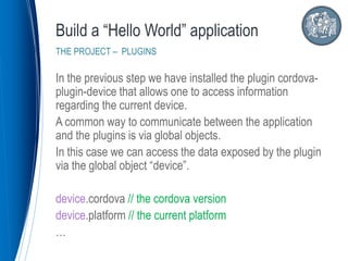 In the previous step we have installed the plugin cordova-
plugin-device that allows one to access information
regarding the current device.
A common way to communicate between the application
and the plugins is via global objects.
In this case we can access the data exposed by the plugin
via the global object “device”.
device.cordova // the cordova version
device.platform // the current platform
…
Build a “Hello World” application
THE PROJECT – PLUGINS
 
