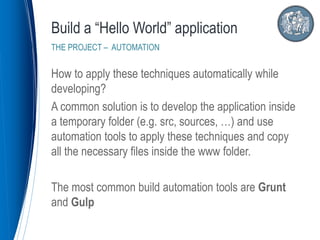 How to apply these techniques automatically while
developing?
A common solution is to develop the application inside
a temporary folder (e.g. src, sources, …) and use
automation tools to apply these techniques and copy
all the necessary files inside the www folder.
The most common build automation tools are Grunt
and Gulp
Build a “Hello World” application
THE PROJECT – AUTOMATION
 