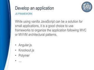 While using vanilla JavaScript can be a solution for
small applications, it is a good choice to use
frameworks to organize the application following MVC
or MVVM architectural patterns.
• Angular.js
• Knockout.js
• Polymer
• …
Develop an application
JS FRAMEWORK
 