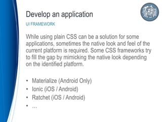 While using plain CSS can be a solution for some
applications, sometimes the native look and feel of the
current platform is required. Some CSS frameworks try
to fill the gap by mimicking the native look depending
on the identified platform.
• Materialize (Android Only)
• Ionic (iOS / Android)
• Ratchet (iOS / Android)
• …
Develop an application
UI FRAMEWORK
 