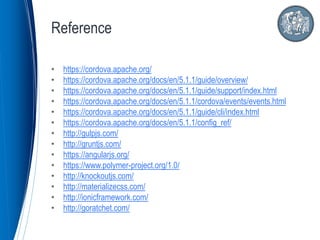 • https://cordova.apache.org/
• https://cordova.apache.org/docs/en/5.1.1/guide/overview/
• https://cordova.apache.org/docs/en/5.1.1/guide/support/index.html
• https://cordova.apache.org/docs/en/5.1.1/cordova/events/events.html
• https://cordova.apache.org/docs/en/5.1.1/guide/cli/index.html
• https://cordova.apache.org/docs/en/5.1.1/config_ref/
• http://gulpjs.com/
• http://gruntjs.com/
• https://angularjs.org/
• https://www.polymer-project.org/1.0/
• http://knockoutjs.com/
• http://materializecss.com/
• http://ionicframework.com/
• http://goratchet.com/
Reference
 