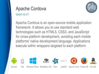Apache Cordova is an open-source mobile application
framework. It allows you to use standard web
technologies such as HTML5, CSS3, and JavaScript
for cross-platform development, avoiding each mobile
platforms' native development language. Applications
execute within wrappers targeted to each platform.
Apache Cordova
WHAT IS IT?
Android iOS Windows Phone BlackBerry OS Tizen webOS Ubuntu Touch Firefox OS Fire OS
 