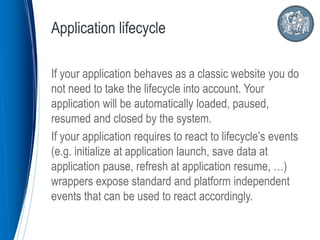 If your application behaves as a classic website you do
not need to take the lifecycle into account. Your
application will be automatically loaded, paused,
resumed and closed by the system.
If your application requires to react to lifecycle’s events
(e.g. initialize at application launch, save data at
application pause, refresh at application resume, …)
wrappers expose standard and platform independent
events that can be used to react accordingly.
Application lifecycle
 