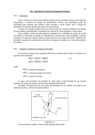 97
VII – Sistemas de Controle no Espaço de Estados
VII.1 – Introdução
Todo o estudo de sistemas de controle discreto até este momento (neste curso) foi feito
utilizando-se o conceito de função de transferência. Porém, esta abordagem pode ser
ineficiente para sistemas que tenham várias entradas e várias saídas, pois a função de
transferência relaciona apenas uma saída com uma entrada.
A teoria de controle moderno baseia-se na descrição dos sistemas dinâmicos em função
de seus estados, possibilitando o tratamento de sistemas de várias entradas e várias saídas.
Neste capítulo, serão mostradas algumas vantagens de se trabalhar em espaço de estado
em relação à utilização de função de transferência. Inicialmente, serão abordados sistemas
contínuos em espaço de estado e depois sistemas discretos em espaço de estado. Também será
abordado o projeto de controladores discretos em espaço de estado com e sem observadores
de estados.
VII.2 – Sistemas Contínuos em Espaços de Estados
Um sistema contínuo com equações diferenciais lineares pode sempre ser expresso na
seguinte forma matricial:
( ) ( ) ( )x t Fx t Gu t  (7.1)
( ) ( ) ( )y t Hx t Ju t 
sendo:
( )u t a entrada controladora;
( )x t o vetor dos estados do sistema;
( )y t a saída do sistema.
A seguir será mostrado um exemplo de como obter a representação de um sistema
contínuo em espaço de estado a partir de suas equações diferenciais.
Exemplo: Consideremos um dos graus de liberdade de um satélite, movendo-se em
ambiente rarefeito, conforme ilustrado abaixo:
FIGURA 7.1
O movimento de rotação é descrito pela equação diferencial:
 