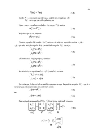 98
( ) ( )I t T t  (7.2)
Sendo: I → o momento de inércia do satélite em relação ao CG.
( )T t → torque exercido pela tubeira.
Neste caso, a entrada controladora é o torque ( )T t , assim,
( ) ( )u t T t (7.3)
Supondo que 1I  , teremos:
( ) ( )t u t  (7.4)
Como a equação diferencial é de 2ª ordem, este sistema tem dois estados: 1( )x t e
2 ( )x t que são: posição angular ( )t e velocidade angular ( )t , ou seja:
1
2
( ) ( )
( ) ( )
x t t
x t t





(7.5)
Diferenciando a equação (7.5) teremos:
1
2
( ) ( )
( ) ( )
x t t
x t t


 


(7.6)
Substituindo as equações (7.4) e (7.5) em (7.6) teremos:
1 2
2
( ) ( )
( ) ( )
x t x t
x t u t



(7.7)
Suponha que é disponível no satélite apenas o sensor da posição angular ( )t , que é a
variável que está interessado em controlar, assim:
( ) ( )y t t (7.8)
Ou
1( ) ( )y t x t (7.9)
Rearranjando as equações (7.7) e (7.9) na forma matricial, obtemos:
1 1
2 2
( ) ( )0 1 0
. . ( )
( ) ( )0 0 1
( ) ( )
x t x t
u t
x t x t
GFx t x t
      
       
       (7.10)
  1
2
( )
( ) 1 0 .
( )
( )
x t
y t
x t
H
x t
 
  
 
 