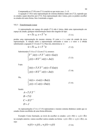 99
Comparando-se (7.10) com (7.1) conclui-se que neste caso 0J  .
A equação (7.10) é uma representação do sistema dinâmico dado em (7.2), supondo que
os estados sejam descritos por (7.5). Esta representação não é única, pois se podem escolher
os estados de outra forma. Isto é mostrado a seguir.
VII.3 – Transformação Linear
A representação em espaço de estado (7.1) não é única, dado uma representação em
espaço de estado, qualquer transformação linear não singular do tipo:
w Tx ou
1
x T w
 (7.11)
produz uma representação do mesmo sistema. O vetor w é o vetor do estado da nova
representação. A relação entre a representação utilizando o vetor x e vetor w é obtida
substituindo a equação (7.11) em (7.1). Para isto, determina-se w :
w Tx ou
1
x T w
 (7.12)
Substituindo (7.11) e (7.12) em (7.1), teremos:
1 1
1
. ( ) . . ( ) ( )
( ) . . ( ) ( )
T w t F T w t Gu t
y t H T w t Ju t
 

  

 
(7.13)
Logo,
1
1
( ) . . . ( ) . ( )
( ) . . ( ) ( )
w t T F T w t T Gu t
y t H T w t Ju t


  

 
(7.14)
Ou,
( ) . ( ) ( )
( ) . ( ) ( )
w t A w t Bu t
y t C w t Du t
 

 
(7.15)
Sendo:
1
1
. .
.
.
A T F T
B T G
C H T
D J






As representações (7.1) e (7.15) representam o mesmo sistema dinâmico sendo que os
estados foram escolhidos de uma forma diferente.
Exemplo: Como ilustração, ao invés de escolher os estados 1( ) ( )x t t e 2 ( ) ( )x t t
no exemplo anterior, vamos escolher outros estados na forma: 1( ) ( )w t t e 2 ( ) ( )w t t , ou
seja:
1 2( ) ( )w t x t e 2 1( ) ( )w t x t (7.16)
 