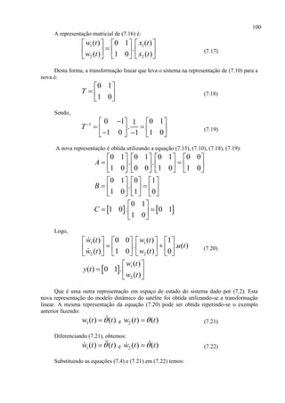 100
A representação matricial de (7.16) é:
1 1
2 2
( ) ( )0 1
.
( ) ( )1 0
w t x t
w t x t
    
    
    
(7.17)
Desta forma, a transformação linear que leva o sistema na representação de (7.10) para a
nova é:
0 1
1 0
T
 
  
 
(7.18)
Sendo,
1 0 1 0 11
.
1 0 1 01
T    
        
(7.19)
A nova representação é obtida utilizando a equação (7.15), (7.10), (7.18), (7.19):
   
0 1 0 1 0 1 0 0
. .
1 0 0 0 1 0 1 0
0 1 0 1
.
1 0 1 0
0 1
1 0 . 0 1
1 0
A
B
C
       
        
       
     
      
     
 
  
 
Logo,
1 1
2 2
( ) ( )0 0 1
. . ( )
( ) ( )1 0 0
w t w t
u t
w t w t
      
       
      
(7.20)
  1
2
( )
( ) 0 1 .
( )
w t
y t
w t
 
  
 
Que é uma outra representação em espaço de estado do sistema dado por (7.2). Esta
nova representação do modelo dinâmico do satélite foi obtida utilizando-se a transformação
linear. A mesma representação da equação (7.20) pode ser obtida repetindo-se o exemplo
anterior fazendo:
1( ) ( )w t t e 2 ( ) ( )w t t (7.21)
Diferenciando (7.21), obtemos:
1( ) ( )w t t e 2 ( ) ( )w t t (7.22)
Substituindo as equações (7.4) e (7.21) em (7.22) temos:
 