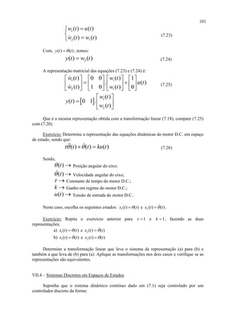 101
1
2 1
( ) ( )
( ) ( )
w t u t
w t w t



(7.23)
Com, ( ) ( )y t t , temos:
2( ) ( )y t w t (7.24)
A representação matricial das equações (7.23) e (7.24) é:
1 1
2 1
( ) ( )0 0 1
. ( )
( ) ( )1 0 0
w t w t
u t
w t w t
      
       
      
(7.25)
  1
2
( )
( ) 0 1 .
( )
w t
y t
w t
 
  
 
Que é a mesma representação obtida com a transformação linear (7.18), compare (7.25)
com (7.20).
Exercício: Determine a representação das equações dinâmicas do motor D.C. em espaço
de estado, sendo que:
( ) ( ) ( )t t ku t   (7.26)
Sendo,
( )t  Posição angular do eixo;
( )t  Velocidade angular do eixo;
  Constante de tempo do motor D.C.;
k  Ganho em regime do motor D.C.;
( )u t  Tensão de entrada do motor D.C..
Neste caso, escolha os seguintes estados: 1( ) ( )x t t e 2 ( ) ( )x t t .
Exercício: Repita o exercício anterior para 1  e 1k  , fazendo as duas
representações;
a) 1( ) ( )x t t e 2 ( ) ( )x t t
b) 1( ) ( )x t t e 2 ( ) ( )x t t
Determine a transformação linear que leva o sistema da representação (a) para (b) e
também a que leva de (b) para (a). Aplique as transformações nos dois casos e verifique se as
representações são equivalentes.
VII.4 – Sistemas Discretos em Espaços de Estados
Suponha que o sistema dinâmico contínuo dado em (7.1) seja controlado por um
controlador discreto da forma:
 