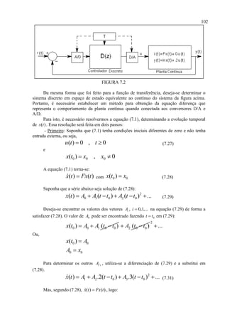 102
FIGURA 7.2
Da mesma forma que foi feito para a função de transferência, deseja-se determinar o
sistema discreto em espaço de estado equivalente ao contínuo do sistema da figura acima.
Portanto, é necessário estabelecer um método para obtenção da equação diferença que
representa o comportamento da planta contínua quando conectada aos conversores D/A e
A/D.
Para isto, é necessário resolvermos a equação (7.1), determinando a evolução temporal
de ( )x t . Essa resolução será feita em dois passos:
- Primeiro: Suponha que (7.1) tenha condições iniciais diferentes de zero e não tenha
entrada externa, ou seja,
( ) 0 , 0u t t  (7.27)
e
0 0 0( ) , 0x t x x 
A equação (7.1) torna-se:
( ) ( )x t Fx t com 0 0( )x t x (7.28)
Suponha que a série abaixo seja solução de (7.28):
2
0 1 0 2 0( ) ( ) ( ) ...x t A A t t A t t      (7.29)
Deseja-se encontrar os valores dos vetores iA , 0,1,...i  na equação (7.29) de forma a
satisfazer (7.28). O valor de 0A pode ser encontrado fazendo 0t t em (7.29):
0 0 1 0 0( ) ( )x t A A t t   2 0 0( )A t t 
2
...
Ou,
0 0( )x t A
0 0A x
Para determinar os outros 'i sA , utiliza-se a diferenciação de (7.29) e a substitui em
(7.28).
2
1 2 0 3 0( ) .2( ) .3( ) ...x t A A t t A t t      (7.31)
Mas, segundo (7.28), ( ) ( )x t Fx t , logo:
 