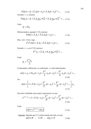 103
2
1 2 0 3 0( ) 2. ( ) 3. ( ) ...Fx t A A t t A t t      (7.32)
Fazendo, 0t t teremos:
0 1 2 0 0( ) 2. ( )Fx t A A t t   3 0 03. ( )A t t 
2
... (7.33)
Logo,
1 0A Fx
Diferenciando a equação (7.32), teremos:
2 3 0( ) 2. 3.2. ( ) ...Fx t A A t t    (7.34)
Mas, ( ) ( )x t Fx t , logo,
2 3 0. . ( ) 2. 3.2. ( ) ...F F x t A A t t    (7.35)
Fazendo 0t t em (7.35), teremos:
2
0 2 3 0 02. 6. ( )F x A A t t   ...
Logo,
2
0
2
2
F x
A 
Continuando a diferenciar, os coeficientes iA serão determinados:
2 3
2 3
0 0 0 0 0 0 0( ) .( ) .( ) .( ) ...
2 6
F F
x t x Fx t t x t t x t t       
(7.36)
Ou:
2 3
2 3
0 0 0 0( ) .( ) .( ) .( ) ... .
2! 3!
F F
x t I F t t t t t t x
 
        
 
(7.37)
Esta série é definida como matriz exponencial, ou seja,
0
2 3
( ) 2 3
0 0 0.( ) .( ) .( ) ...
2! 3!
F t t F F
e I F t t t t t t
       
(7.38)
Logo,
0( )
0( ) . ( )F t t
x t e x t
 (7.39)
- Segundo: Suponha que (7.1) tenha entrada não nula, ou seja:
0( ) 0 , 0 , ( ) 0u t t x t   (7.40)
 