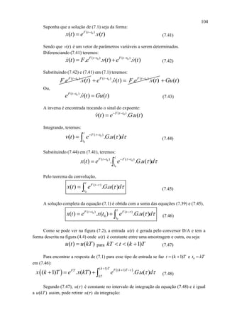 104
Suponha que a solução de (7.1) seja da forma:
0( )
( ) . ( )F t t
x t e v t
 (7.41)
Sendo que ( )v t é um vetor de parâmetros variáveis a serem determinados.
Diferenciando (7.41) teremos:
0 0( ) ( )
( ) . . ( ) . ( )F t t F t t
x t F e v t e v t 
  (7.42)
Substituindo (7.42) e (7.41) em (7.1) teremos:
0( )
. . ( )F t t
F e v t 0 0( ) ( )
. ( ) . . ( )F t t F t t
e v t F e v t 
  ( )Gu t
Ou,
0( )
. ( ) ( )F t t
e v t Gu t
 (7.43)
A inversa é encontrada trocando o sinal do expoente:
0( )
( ) . . ( )F t t
v t e G u t 

Integrando, teremos:
0
0
( )
( ) . . ( )
t
F t
t
v t e G u d
  
  (7.44)
Substituindo (7.44) em (7.41), teremos:
0 0
0
( ) ( )
( ) . . . ( )
t
F t t F t
t
x t e e G u d
   
 
Pelo teorema da convolução,
0
( )
( ) . . ( )
t
F t
t
x t e G u d
 
  (7.45)
A solução completa da equação (7.1) é obtida com a soma das equações (7.39) e (7.45),
0
0
( ) ( )
0( ) . ( ) . . ( )
t
F t t F t
t
x t e x t e G u d
  
   (7.46)
Como se pode ver na figura (7.2), a entrada ( )u t é gerada pelo conversor D/A e tem a
forma descrita na figura (4.4) onde ( )u t é constante entre uma amostragem e outra, ou seja:
( ) ( )u t u kT para ( 1)kT t k T   (7.47)
Para encontrar a resposta de (7.1) para esse tipo de entrada se faz ( 1)t k T  e 0t kT
em (7.46):
   ( 1) ( 1)
( 1) . ( ) . . ( )
k T F k TFT
kT
x k T e x kT e G u d
 
  
    (7.48)
Segundo (7.47), ( )u  é constante no intervalo de integração da equação (7.48) e é igual
a ( )u kT assim, pode retirar ( )u  da integração:
 