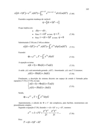 105
   ( 1) ( 1)
( 1) . ( ) . . . ( )
k T F k TFT
kT
x k T e x kT e d G u kT

  
    (7.49)
Fazendo a seguinte mudança de variável:
 ( 1)k T   
O que implica em:
 d d   ;
 Para kT  se tem: T  ; (7.50)
 Para ( 1)k T   se tem: 0 
Substituindo (7.50) em (7.49) se obtém:
  0
( 1) . ( ) . . . ( )
T
FT F
x k T e x kT e d G u kT
    (7.51)
Fazendo:
FT
e  e 0
. .
T
F
e d G
   (7.52)
A equação se torna:
( 1) ( ) ( )x k x k u k    (7.53)
A saída ( )y t será amostrada gerando ( )y kT . Amostrando ( )y t em (7.1) teremos:
( ) ( ) ( )y k Hx k Ju k  (7.54)
Finalmente, a descrição do sistema discreto em espaço de estado é formada pelas
equações (7.53) e (7.54), ou seja:
( 1) ( ) ( )
( ) ( ) ( )
x k x k u k
y k Hx k Ju k
    

 
(7.55)
Sendo,
FT
e  e 0
.
T
F
e d G
  
Aparentemente, o cálculo de  e  são complexos, para facilitar, mostraremos um
procedimento simples:
Segundo a equação (7.38), fazendo ( 1)t k T  e 0t kT , teremos:
2 2 3 3
...
2! 3!
FT F T F T
e I FT     (7.56)
Pois:
( 1)T k T kT  
 