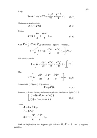 106
Logo,
2 2 3 3
...
2! 3!
FT F T F T
e I FT       (7.57)
Que pode ser escrito como:
I FT   ψ (7.58)
Sendo,
2 2
...
2! 3!
FT F T
I   ψ (7.59)
Com 0
. .
T
F
e d G
   , e substituindo a equação (7.56) nela,
2 2 3 3
0
... . .
2! 3!
T F F
I F d G
 
 
 
      
 

Integrando teremos:
2 2 3 3 4
0
... .
2! 3! 4!
T
F F F
I G
  

 
      
 
Ou,
2 2 3 3 4
... .
2! 3! 4!
FT F T F T
IT G
 
      
 
(7.50)
Substituindo (7.59) em (7.60), teremos:
. .T G ψ (7.61)
Portanto, o sistema discreto equivalente ao sistema contínuo da figura (7.2) é:
( 1) ( ) ( )
( ) ( ) ( )
x k x k u k
y k Hx k Ju k
    

 
(7.62)
Sendo,
2 2
. .
. .
...
2! 3!
I F T
T G
FT F T
I
  
 
   
ψ
ψ
ψ
Pode se implementar um programa para calcular  ,  e ψ com o seguinte
algoritmo:
 